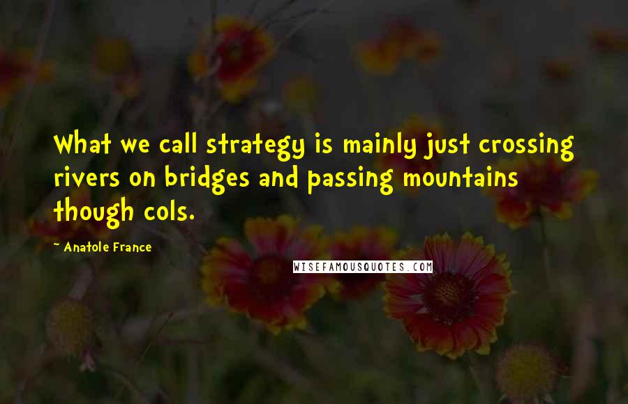 Anatole France Quotes: What we call strategy is mainly just crossing rivers on bridges and passing mountains though cols.