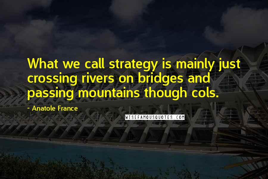 Anatole France Quotes: What we call strategy is mainly just crossing rivers on bridges and passing mountains though cols.