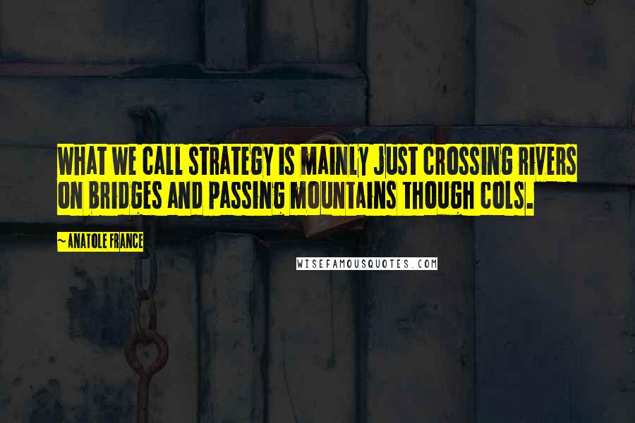 Anatole France Quotes: What we call strategy is mainly just crossing rivers on bridges and passing mountains though cols.