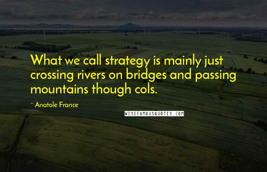 Anatole France Quotes: What we call strategy is mainly just crossing rivers on bridges and passing mountains though cols.