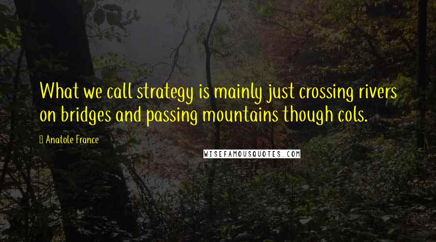 Anatole France Quotes: What we call strategy is mainly just crossing rivers on bridges and passing mountains though cols.