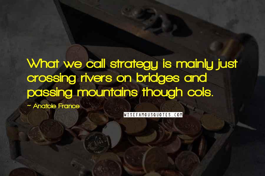 Anatole France Quotes: What we call strategy is mainly just crossing rivers on bridges and passing mountains though cols.