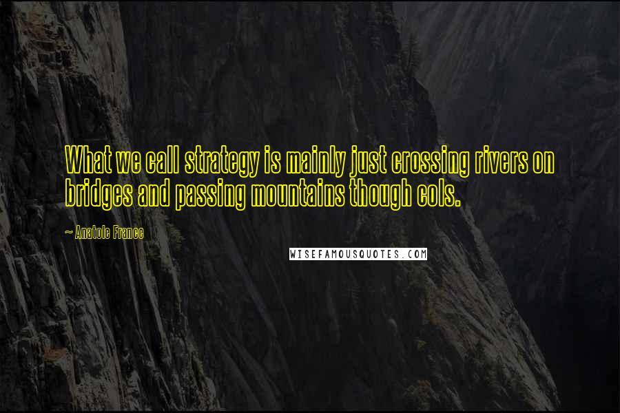 Anatole France Quotes: What we call strategy is mainly just crossing rivers on bridges and passing mountains though cols.