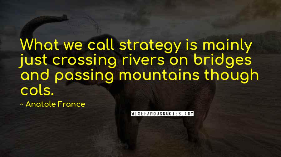 Anatole France Quotes: What we call strategy is mainly just crossing rivers on bridges and passing mountains though cols.