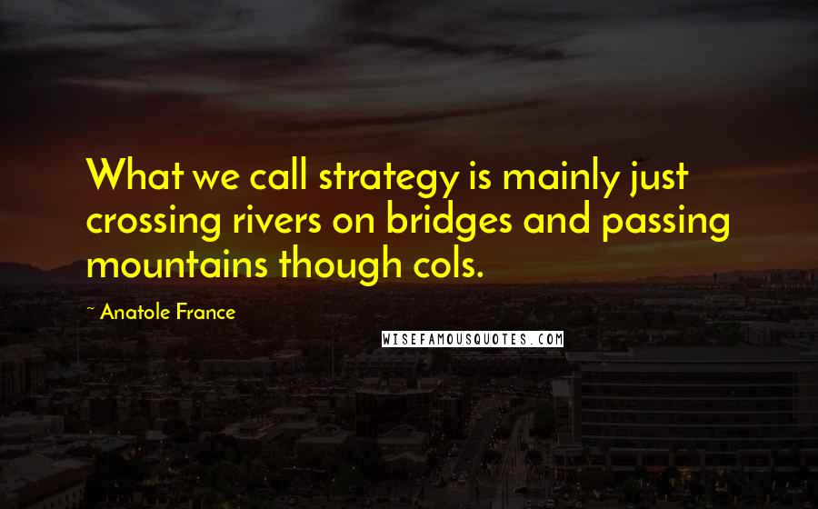 Anatole France Quotes: What we call strategy is mainly just crossing rivers on bridges and passing mountains though cols.