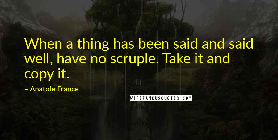 Anatole France Quotes: When a thing has been said and said well, have no scruple. Take it and copy it.