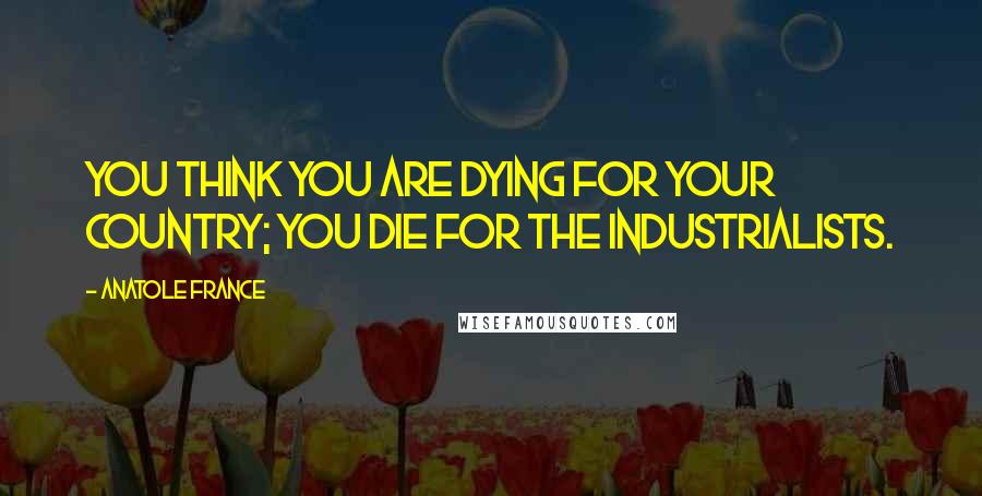 Anatole France Quotes: You think you are dying for your country; you die for the industrialists.