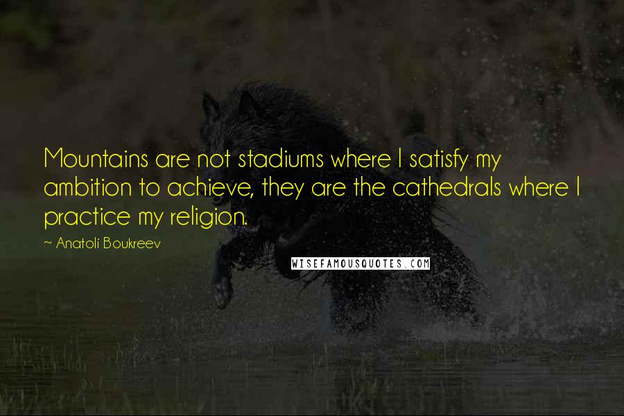 Anatoli Boukreev Quotes: Mountains are not stadiums where I satisfy my ambition to achieve, they are the cathedrals where I practice my religion.