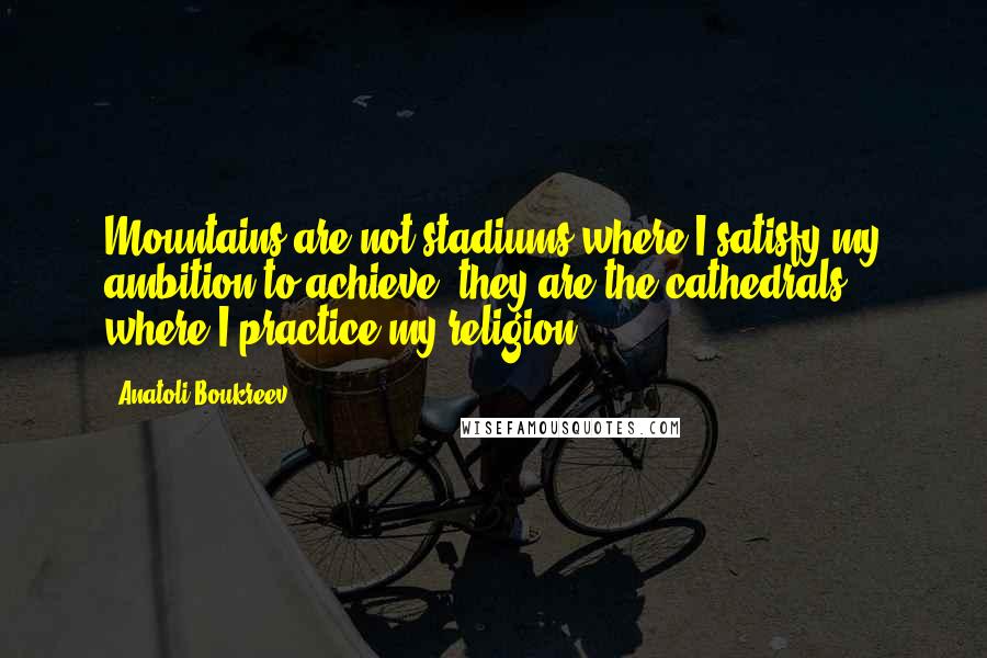 Anatoli Boukreev Quotes: Mountains are not stadiums where I satisfy my ambition to achieve, they are the cathedrals where I practice my religion.