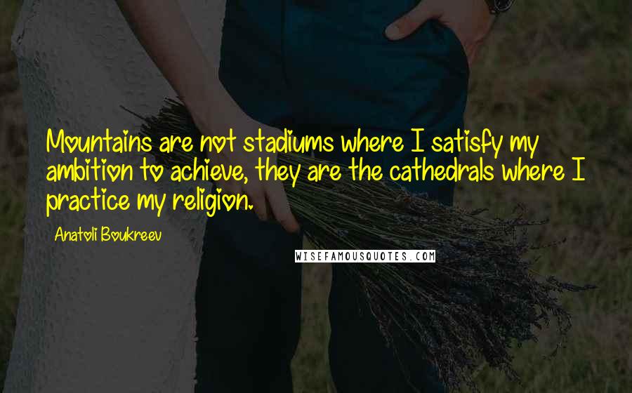 Anatoli Boukreev Quotes: Mountains are not stadiums where I satisfy my ambition to achieve, they are the cathedrals where I practice my religion.