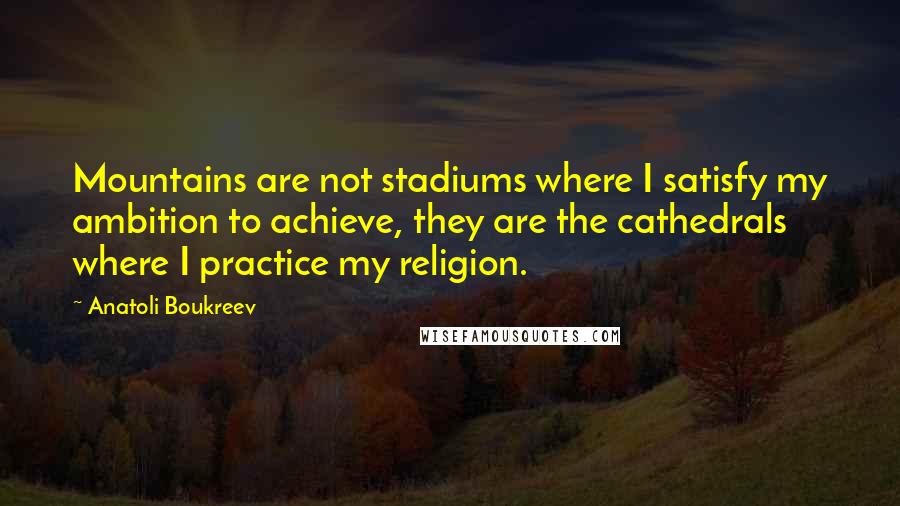 Anatoli Boukreev Quotes: Mountains are not stadiums where I satisfy my ambition to achieve, they are the cathedrals where I practice my religion.