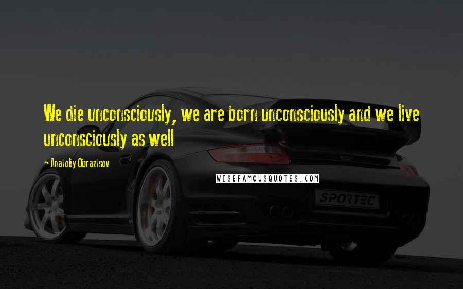 Anatoliy Obraztsov Quotes: We die unconsciously, we are born unconsciously and we live unconsciously as well