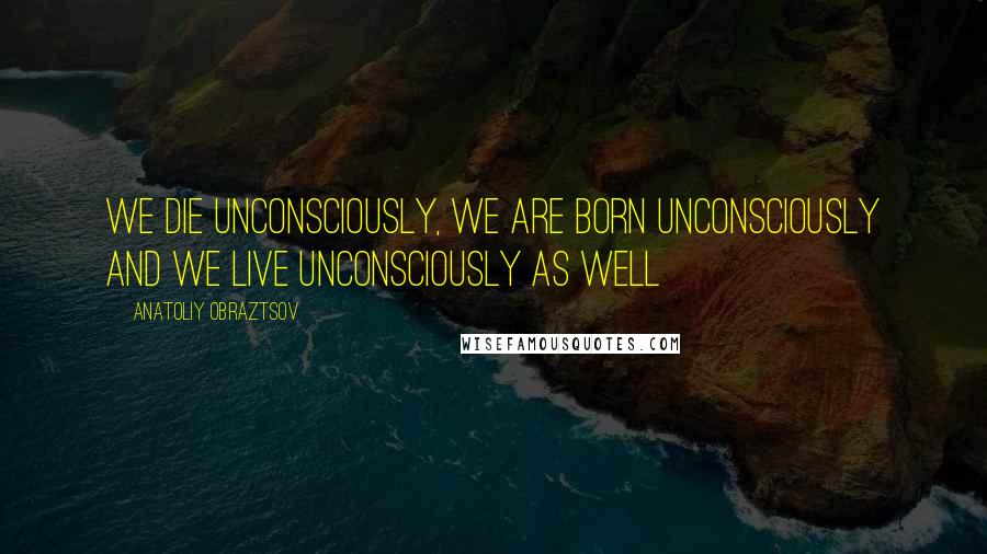 Anatoliy Obraztsov Quotes: We die unconsciously, we are born unconsciously and we live unconsciously as well