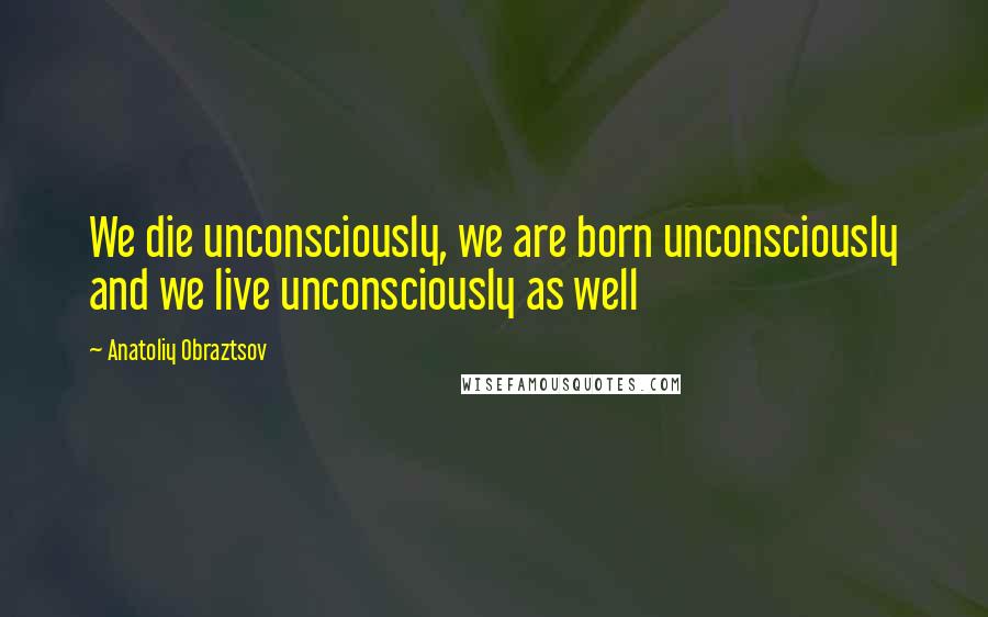 Anatoliy Obraztsov Quotes: We die unconsciously, we are born unconsciously and we live unconsciously as well