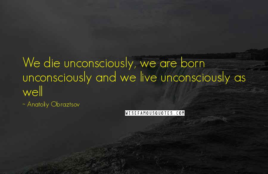 Anatoliy Obraztsov Quotes: We die unconsciously, we are born unconsciously and we live unconsciously as well