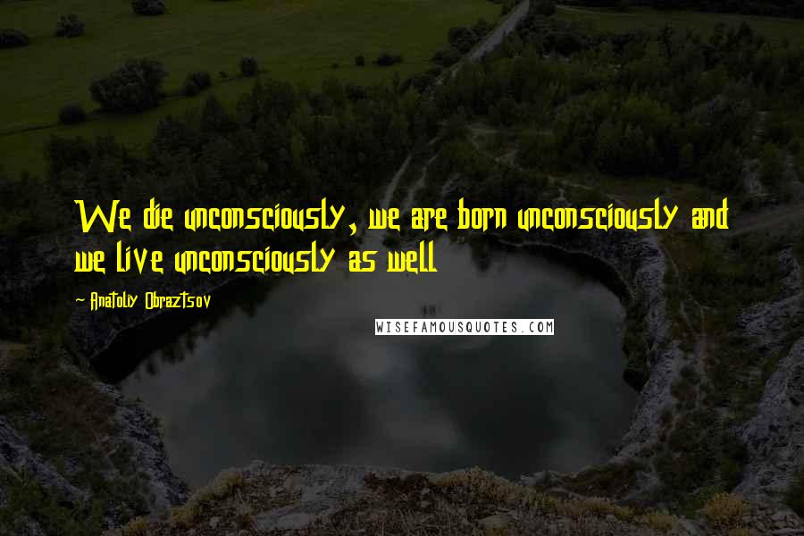 Anatoliy Obraztsov Quotes: We die unconsciously, we are born unconsciously and we live unconsciously as well