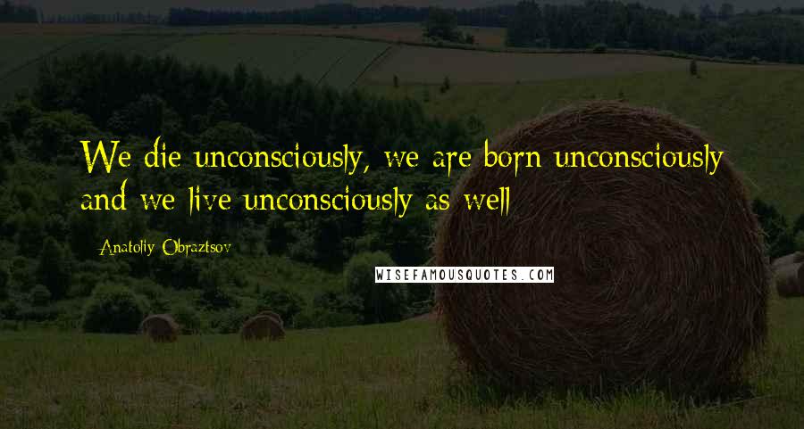 Anatoliy Obraztsov Quotes: We die unconsciously, we are born unconsciously and we live unconsciously as well