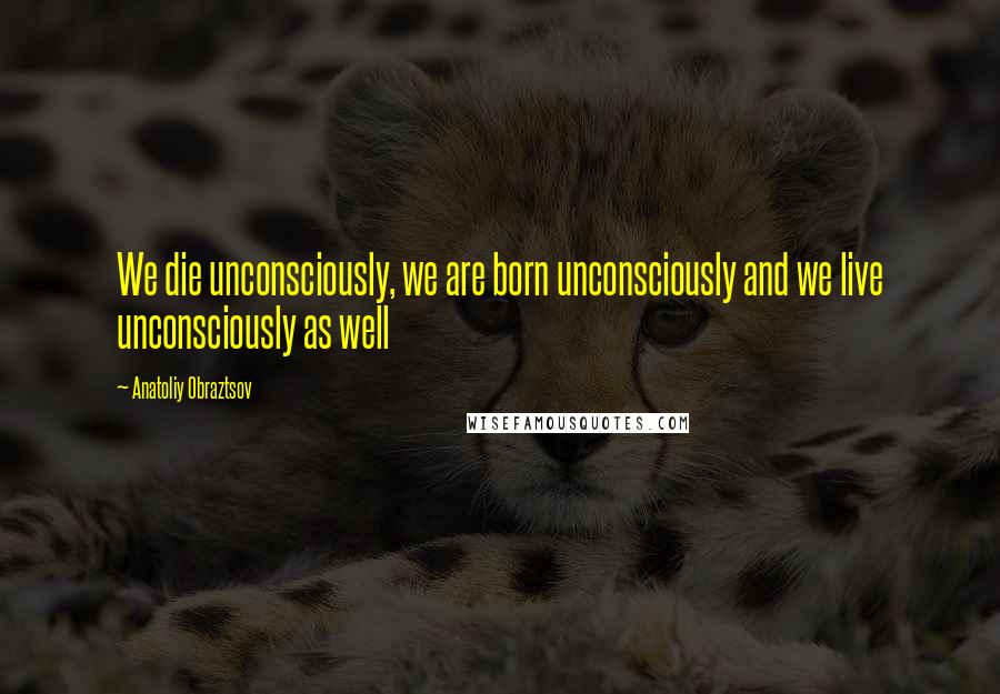 Anatoliy Obraztsov Quotes: We die unconsciously, we are born unconsciously and we live unconsciously as well