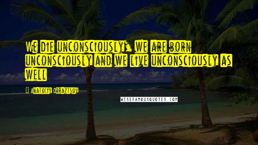 Anatoliy Obraztsov Quotes: We die unconsciously, we are born unconsciously and we live unconsciously as well