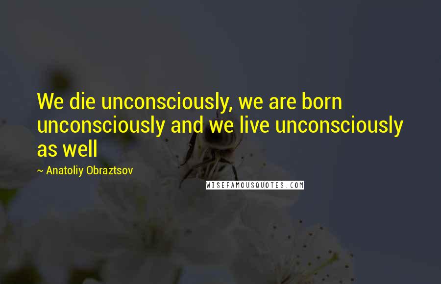 Anatoliy Obraztsov Quotes: We die unconsciously, we are born unconsciously and we live unconsciously as well