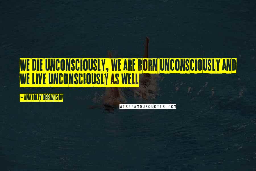 Anatoliy Obraztsov Quotes: We die unconsciously, we are born unconsciously and we live unconsciously as well