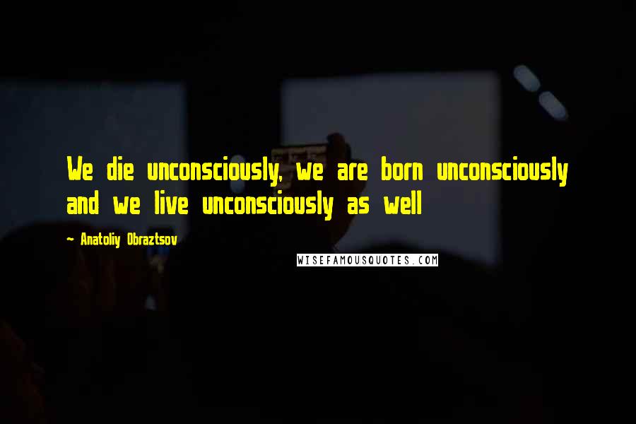 Anatoliy Obraztsov Quotes: We die unconsciously, we are born unconsciously and we live unconsciously as well