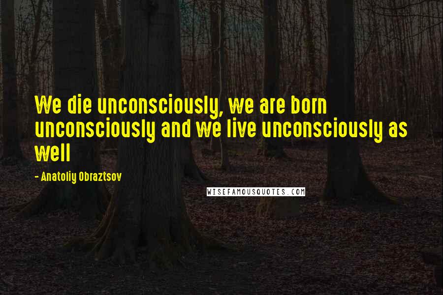 Anatoliy Obraztsov Quotes: We die unconsciously, we are born unconsciously and we live unconsciously as well