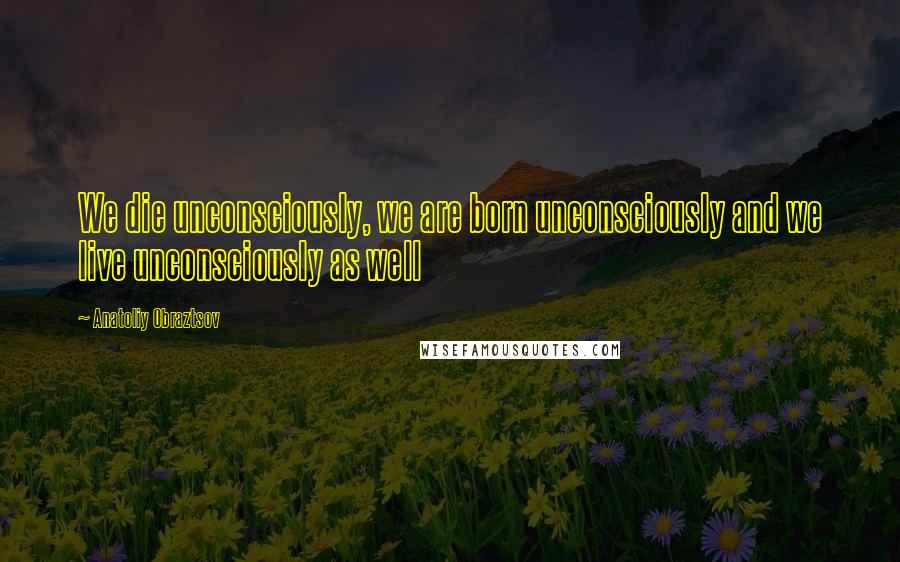 Anatoliy Obraztsov Quotes: We die unconsciously, we are born unconsciously and we live unconsciously as well