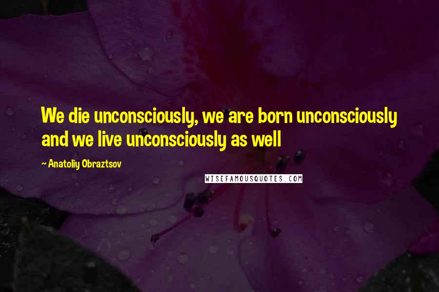 Anatoliy Obraztsov Quotes: We die unconsciously, we are born unconsciously and we live unconsciously as well