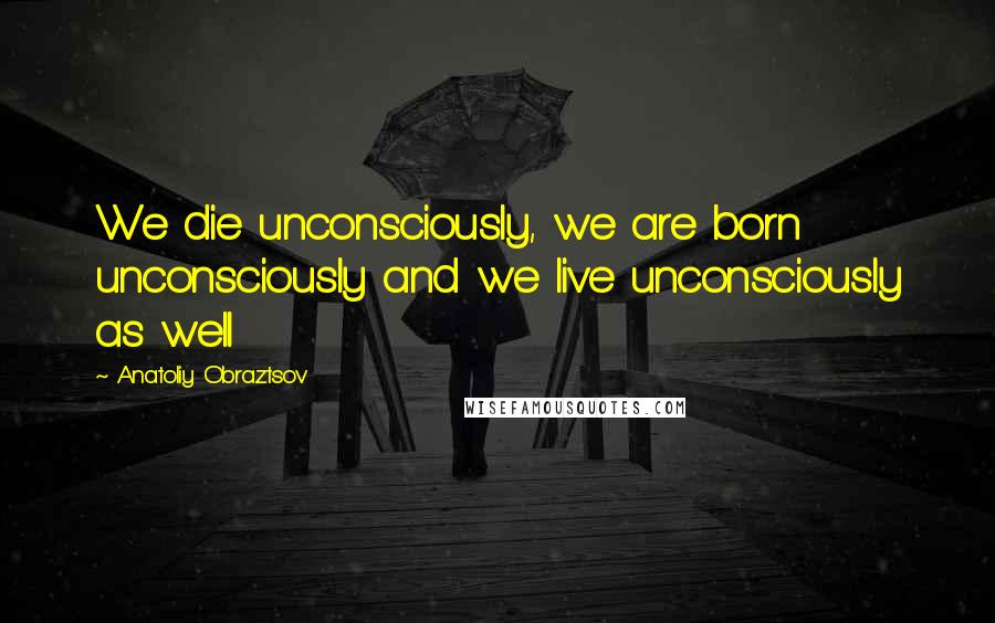 Anatoliy Obraztsov Quotes: We die unconsciously, we are born unconsciously and we live unconsciously as well