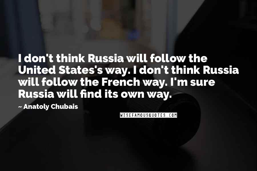 Anatoly Chubais Quotes: I don't think Russia will follow the United States's way. I don't think Russia will follow the French way. I'm sure Russia will find its own way.