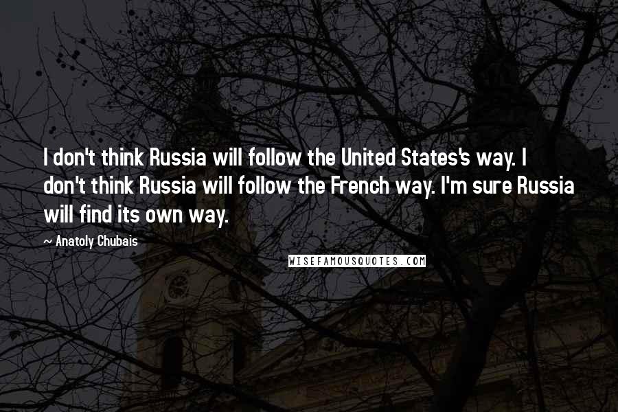 Anatoly Chubais Quotes: I don't think Russia will follow the United States's way. I don't think Russia will follow the French way. I'm sure Russia will find its own way.
