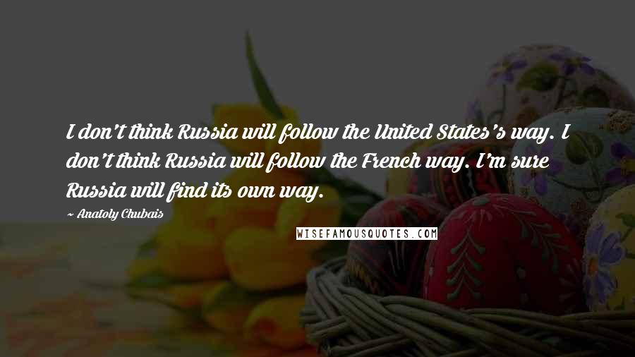Anatoly Chubais Quotes: I don't think Russia will follow the United States's way. I don't think Russia will follow the French way. I'm sure Russia will find its own way.