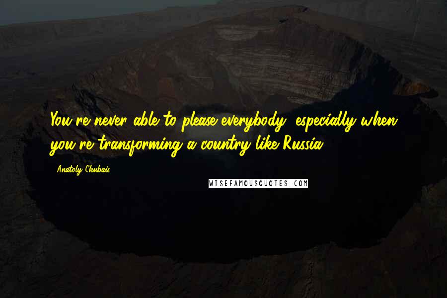 Anatoly Chubais Quotes: You're never able to please everybody, especially when you're transforming a country like Russia.