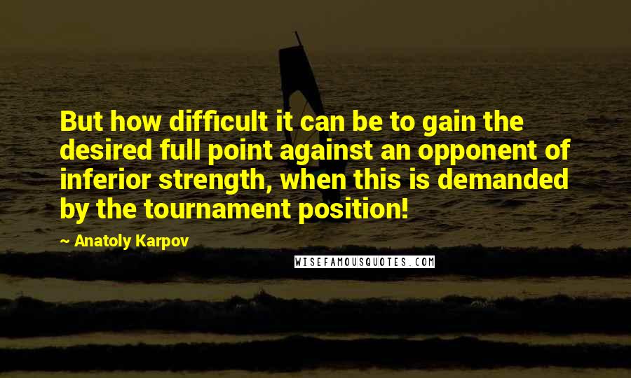 Anatoly Karpov Quotes: But how difficult it can be to gain the desired full point against an opponent of inferior strength, when this is demanded by the tournament position!