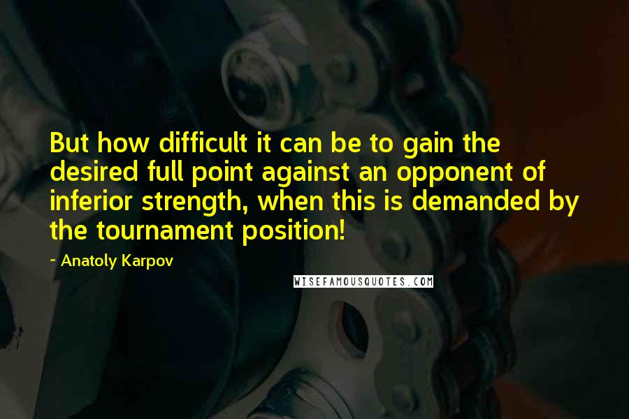 Anatoly Karpov Quotes: But how difficult it can be to gain the desired full point against an opponent of inferior strength, when this is demanded by the tournament position!