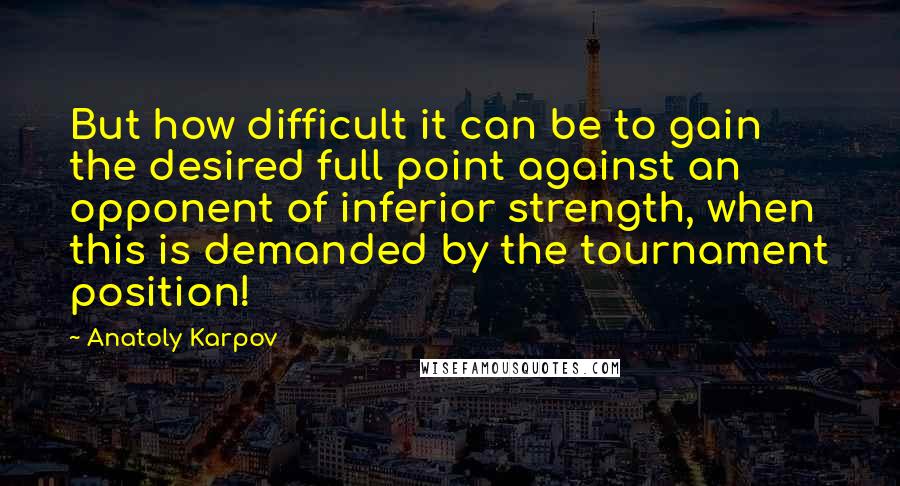 Anatoly Karpov Quotes: But how difficult it can be to gain the desired full point against an opponent of inferior strength, when this is demanded by the tournament position!