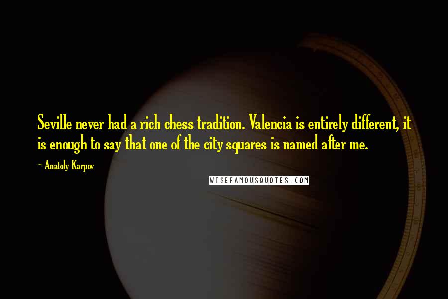 Anatoly Karpov Quotes: Seville never had a rich chess tradition. Valencia is entirely different, it is enough to say that one of the city squares is named after me.