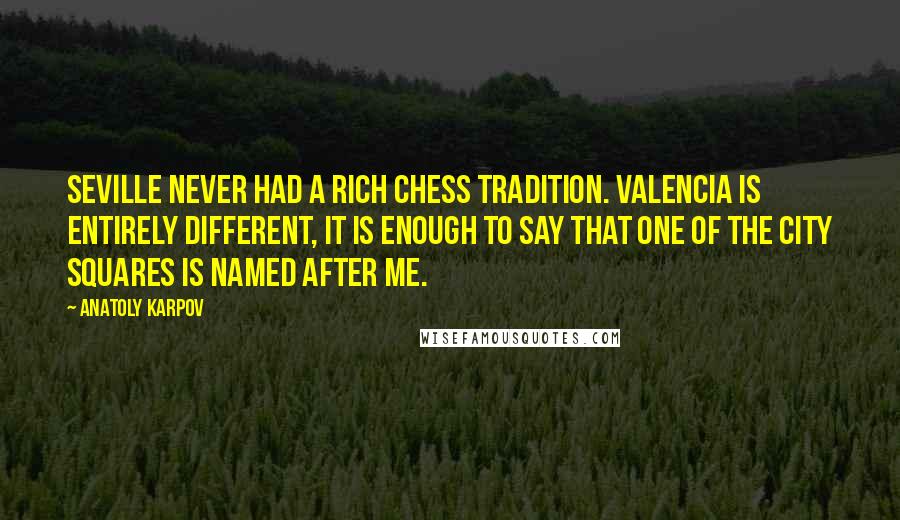 Anatoly Karpov Quotes: Seville never had a rich chess tradition. Valencia is entirely different, it is enough to say that one of the city squares is named after me.