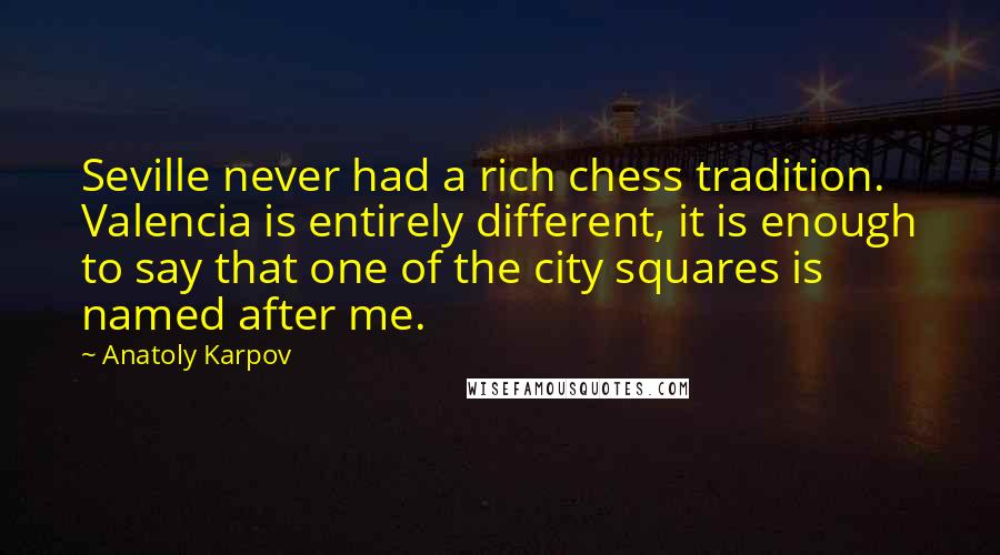 Anatoly Karpov Quotes: Seville never had a rich chess tradition. Valencia is entirely different, it is enough to say that one of the city squares is named after me.
