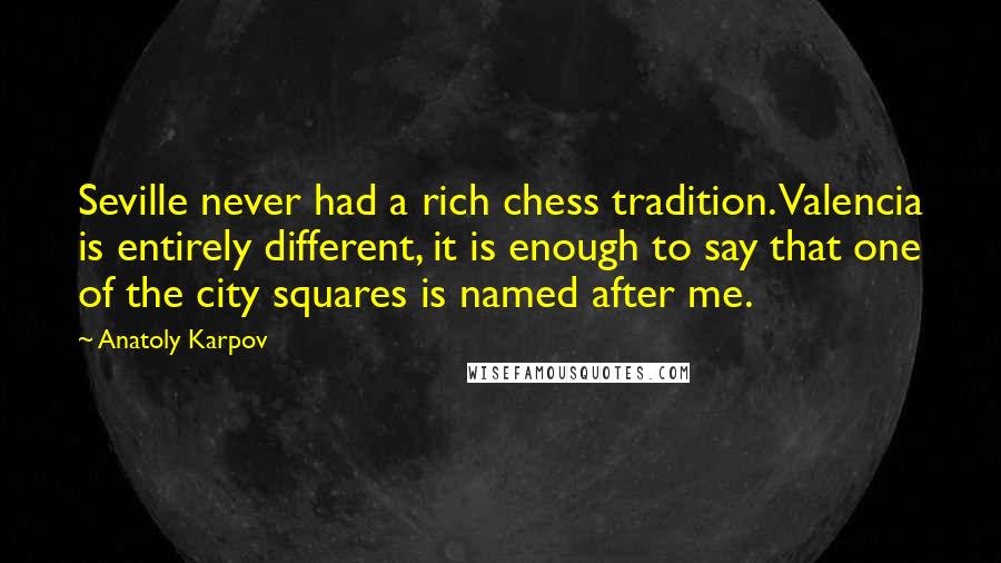 Anatoly Karpov Quotes: Seville never had a rich chess tradition. Valencia is entirely different, it is enough to say that one of the city squares is named after me.