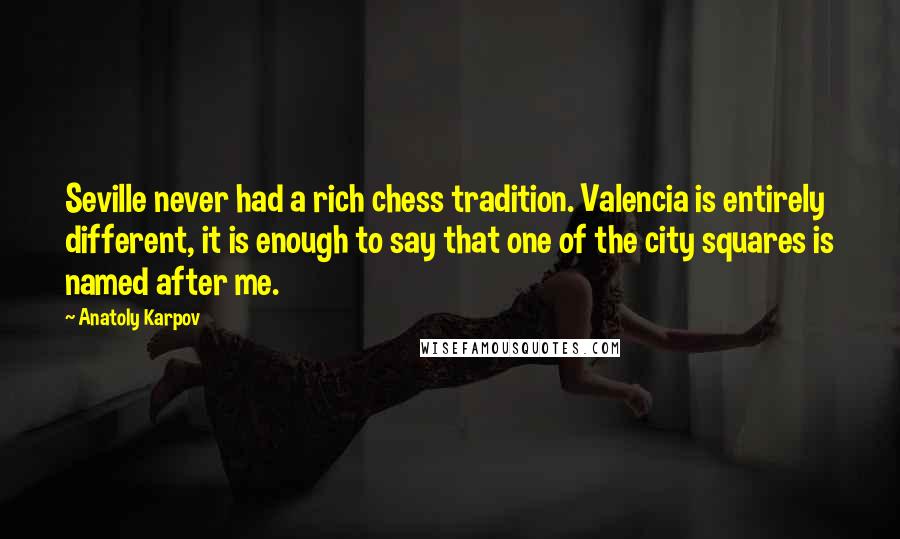 Anatoly Karpov Quotes: Seville never had a rich chess tradition. Valencia is entirely different, it is enough to say that one of the city squares is named after me.