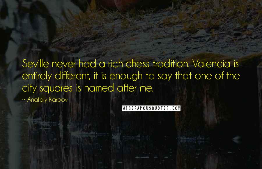 Anatoly Karpov Quotes: Seville never had a rich chess tradition. Valencia is entirely different, it is enough to say that one of the city squares is named after me.