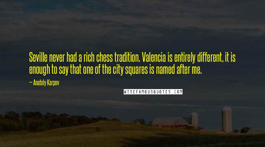 Anatoly Karpov Quotes: Seville never had a rich chess tradition. Valencia is entirely different, it is enough to say that one of the city squares is named after me.