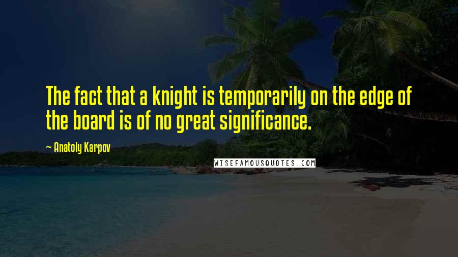 Anatoly Karpov Quotes: The fact that a knight is temporarily on the edge of the board is of no great significance.