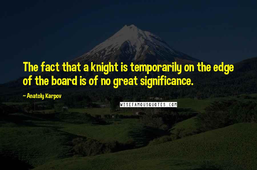 Anatoly Karpov Quotes: The fact that a knight is temporarily on the edge of the board is of no great significance.