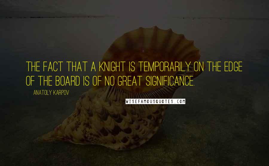 Anatoly Karpov Quotes: The fact that a knight is temporarily on the edge of the board is of no great significance.