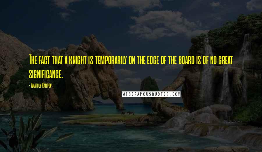 Anatoly Karpov Quotes: The fact that a knight is temporarily on the edge of the board is of no great significance.