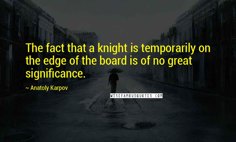 Anatoly Karpov Quotes: The fact that a knight is temporarily on the edge of the board is of no great significance.