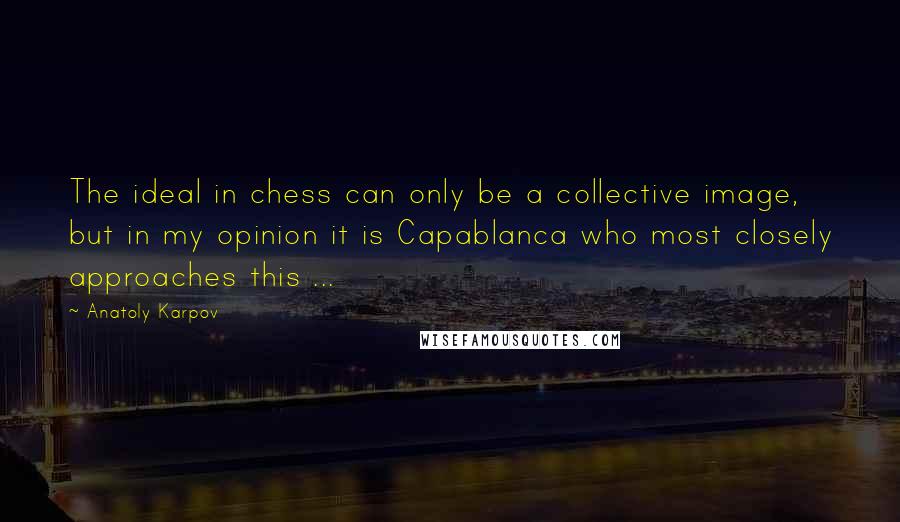 Anatoly Karpov Quotes: The ideal in chess can only be a collective image, but in my opinion it is Capablanca who most closely approaches this ...